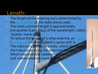Length:
 The length of the antenna rod is determined by
the wavelength of the radio waves used.
 The most common length is approximately
one-quarter (Lambda/4) of the wavelength, called a
"quarter-wave whip" .
 To reduce the length of a whip antenna, an inductor
(loading coil) is often added in series with it.
 The inductor is always like helix, which distributes
the inductance along the antenna's length.
 Which improves the radiation pattern,
 and makes antenna more flexible.
 