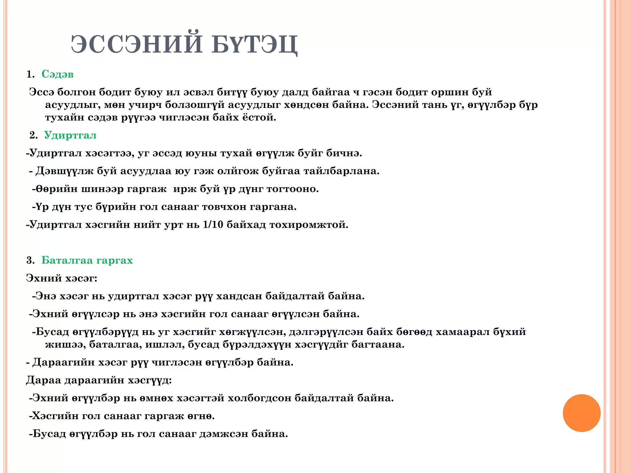 ЭССЭНИЙ БҮТЭЦ
1. Сэдэв
Эссэ болгон бодит буюу ил эсвэл битүү буюу далд байгаа ч гэсэн бодит оршин буй
асуудлыг, мөн учирч болзошгүй асуудлыг хөндсөн байна. Эссэний тань үг, өгүүлбэр бүр
тухайн сэдэв рүүгээ чиглэсэн байх ёстой.
2. Удиртгал
-Удиртгал хэсэгтээ, уг эссэд юуны тухай өгүүлж буйг бичнэ.
- Дэвшүүлж буй асуудлаа юу гэж олйгож буйгаа тайлбарлана.
-Өөрийн шинээр гаргаж ирж буй үр дүнг тогтооно.
-Үр дүн тус бүрийн гол санааг товчхон гаргана.
-Удиртгал хэсгийн нийт урт нь 1/10 байхад тохиромжтой.
3. Баталгаа гаргах
Эхний хэсэг:
-Энэ хэсэг нь удиртгал хэсэг рүү хандсан байдалтай байна.
-Эхний өгүүлсэр нь энэ хэсгийн гол санааг өгүүлсэн байна.
-Бусад өгүүлбэрүүд нь уг хэсгийг хөгжүүлсэн, дэлгэрүүлсэн байх бөгөөд хамаарал бүхий
жишээ, баталгаа, ишлэл, бусад бүрэлдэхүүн хэсгүүдйг багтаана.
- Дараагийн хэсэг рүү чиглэсэн өгүүлбэр байна.
Дараа дараагийн хэсгүүд:
-Эхний өгүүлбэр нь өмнөх хэсэгтэй холбогдсон байдалтай байна.
-Хэсгийн гол санааг гаргаж өгнө.
-Бусад өгүүлбэр нь гол санааг дэмжсэн байна.
 