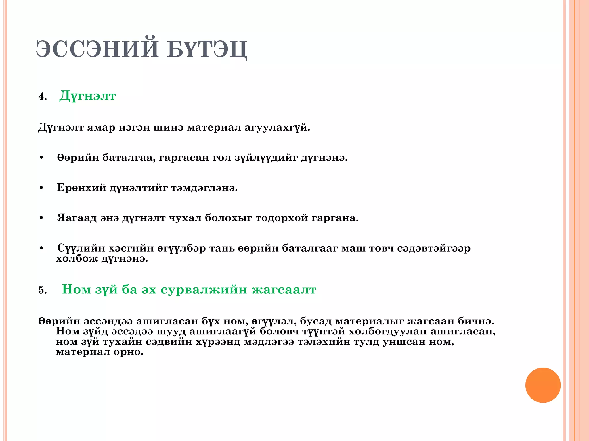 ЭССЭНИЙ БҮТЭЦ
4. Дүгнэлт
Дүгнэлт ямар нэгэн шинэ материал агуулахгүй.
• Өөрийн баталгаа, гаргасан гол зүйлүүдийг дүгнэнэ.
• Ерөнхий дүнэлтийг тэмдэглэнэ.
• Яагаад энэ дүгнэлт чухал болохыг тодорхой гаргана.
• Сүүлийн хэсгийн өгүүлбэр тань өөрийн баталгааг маш товч сэдэвтэйгээр
холбож дүгнэнэ.
5. Ном зүй ба эх сурвалжийн жагсаалт
Өөрийн эссэндээ ашигласан бүх ном, өгүүлэл, бусад материалыг жагсаан бичнэ.
Ном зүйд эссэдээ шууд ашиглаагүй боловч түүнтэй холбогдуулан ашигласан,
ном зүй тухайн сэдвийн хүрээнд мэдлэгээ тэлэхийн тулд уншсан ном,
материал орно.
 