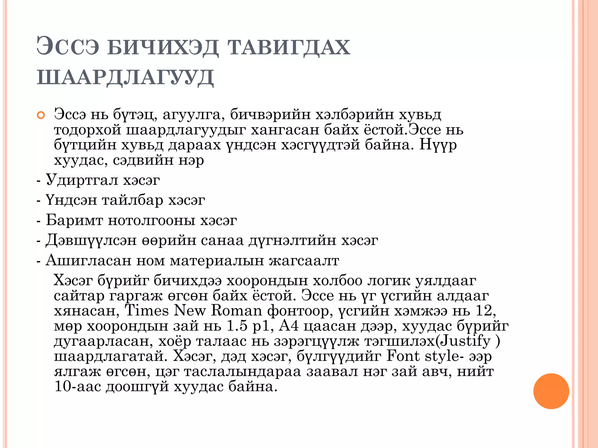 ЭССЭ БИЧИХЭД ТАВИГДАХ
ШААРДЛАГУУД
 Эссэ нь бүтэц, агуулга, бичвэрийн хэлбэрийн хувьд
тодорхой шаардлагуудыг хангасан байх ёстой.Эссе нь
бүтцийн хувьд дараах үндсэн хэсгүүдтэй байна. Нүүр
хуудас, сэдвийн нэр
- Удиртгал хэсэг
- Үндсэн тайлбар хэсэг
- Баримт нотолгооны хэсэг
- Дэвшүүлсэн өөрийн санаа дүгнэлтийн хэсэг
- Ашигласан ном материалын жагсаалт
Хэсэг бүрийг бичихдээ хоорондын холбоо логик уялдааг
сайтар гаргаж өгсөн байх ёстой. Эссе нь үг үсгийн алдааг
хянасан, Times New Roman фонтоор, үсгийн хэмжээ нь 12,
мөр хоорондын зай нь 1.5 р1, А4 цаасан дээр, хуудас бүрийг
дугаарласан, хоёр талаас нь зэрэгцүүлж тэгшилэх(Justify )
шаардлагатай. Хэсэг, дэд хэсэг, бүлгүүдийг Font style- ээр
ялгаж өгсөн, цэг таслалындараа заавал нэг зай авч, нийт
10-аас доошгүй хуудас байна.
 