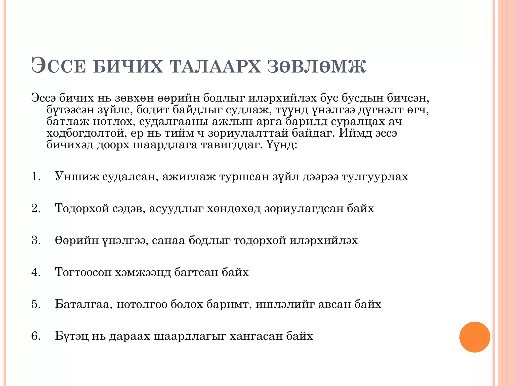 ЭССЕ БИЧИХ ТАЛААРХ ЗӨВЛӨМЖ
Эссэ бичих нь зөвхөн өөрийн бодлыг илэрхийлэх бус бусдын бичсэн,
бүтээсэн зүйлс, бодит байдлыг судлаж, түүнд үнэлгээ дүгнэлт өгч,
батлаж нотлох, судалгааны ажлын арга барилд суралцах ач
ходбогдолтой, ер нь тийм ч зориулалттай байдаг. Иймд эссэ
бичихэд доорх шаардлага тавигддаг. Үүнд:
1. Уншиж судалсан, ажиглаж туршсан зүйл дээрээ тулгуурлах
2. Тодорхой сэдэв, асуудлыг хөндөхөд зориулагдсан байх
3. Өөрийн үнэлгээ, санаа бодлыг тодорхой илэрхийлэх
4. Тогтоосон хэмжээнд багтсан байх
5. Баталгаа, нотолгоо болох баримт, ишлэлийг авсан байх
6. Бүтэц нь дараах шаардлагыг хангасан байх
 