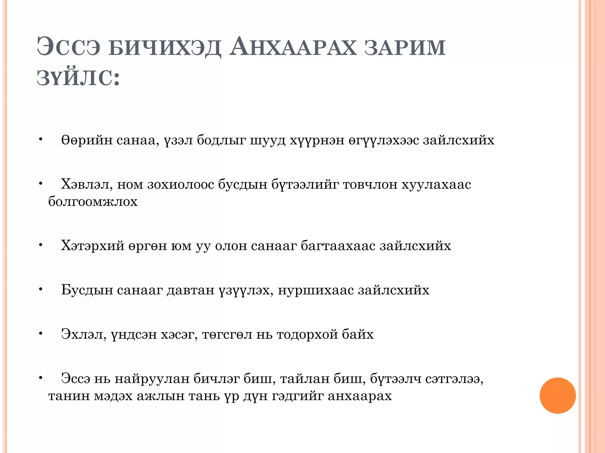 ЭССЭ БИЧИХЭД АНХААРАХ ЗАРИМ
ЗҮЙЛС:
• Өөрийн санаа, үзэл бодлыг шууд хүүрнэн өгүүлэхээс зайлсхийх
• Хэвлэл, ном зохиолоос бусдын бүтээлийг товчлон хуулахаас
болгоомжлох
• Хэтэрхий өргөн юм уу олон санааг багтаахаас зайлсхийх
• Бусдын санааг давтан үзүүлэх, нуршихаас зайлсхийх
• Эхлэл, үндсэн хэсэг, төгсгөл нь тодорхой байх
• Эссэ нь найруулан бичлэг биш, тайлан биш, бүтээлч сэтгэлээ,
танин мэдэх ажлын тань үр дүн гэдгийг анхаарах
 