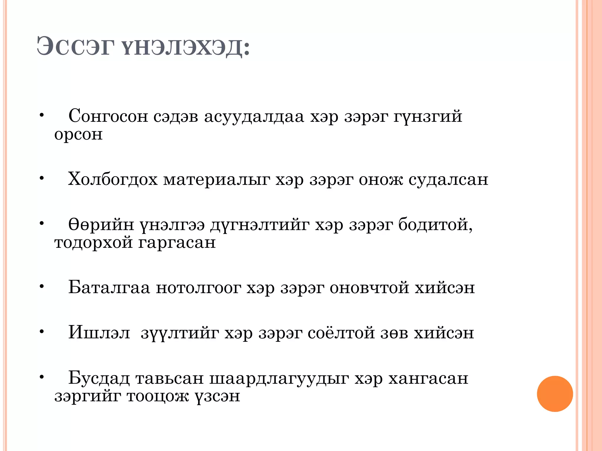 ЭССЭГ ҮНЭЛЭХЭД:
• Сонгосон сэдэв асуудалдаа хэр зэрэг гүнзгий
орсон
• Холбогдох материалыг хэр зэрэг онож судалсан
• Өөрийн үнэлгээ дүгнэлтийг хэр зэрэг бодитой,
тодорхой гаргасан
• Баталгаа нотолгоог хэр зэрэг оновчтой хийсэн
• Ишлэл зүүлтийг хэр зэрэг соёлтой зөв хийсэн
• Бусдад тавьсан шаардлагуудыг хэр хангасан
зэргийг тооцож үзсэн
 
