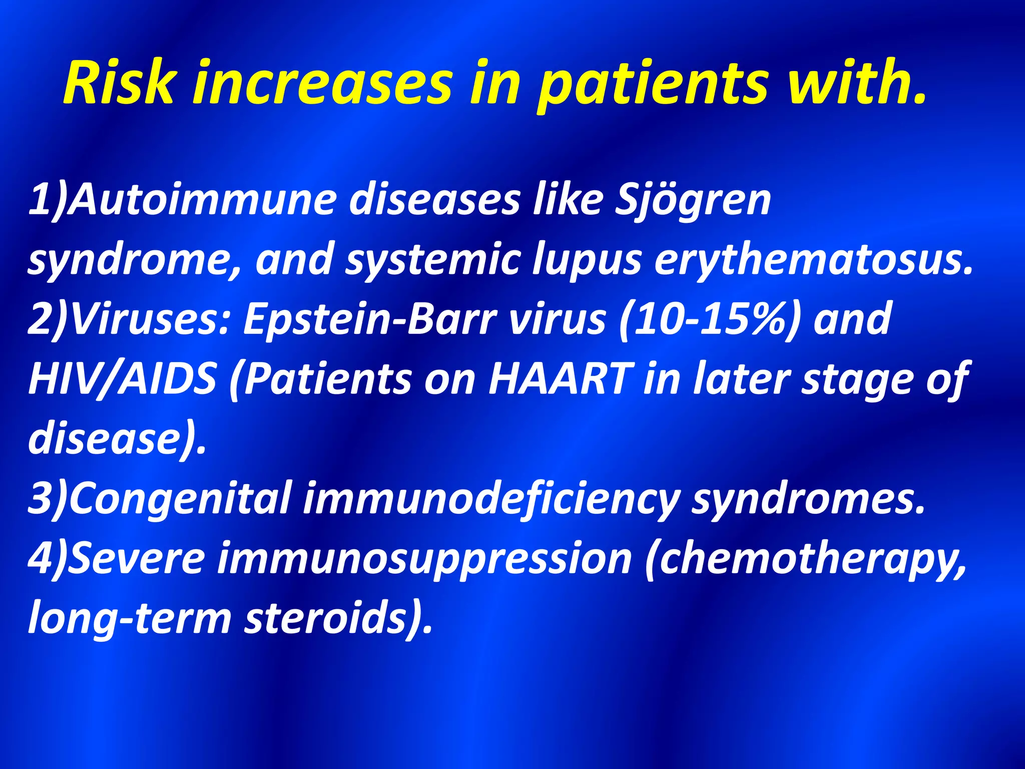 Risk increases in patients with.
1)Autoimmune diseases like Sjögren
syndrome, and systemic lupus erythematosus.
2)Viruses: Epstein-Barr virus (10-15%) and
HIV/AIDS (Patients on HAART in later stage of
disease).
3)Congenital immunodeficiency syndromes.
4)Severe immunosuppression (chemotherapy,
long-term steroids).
 