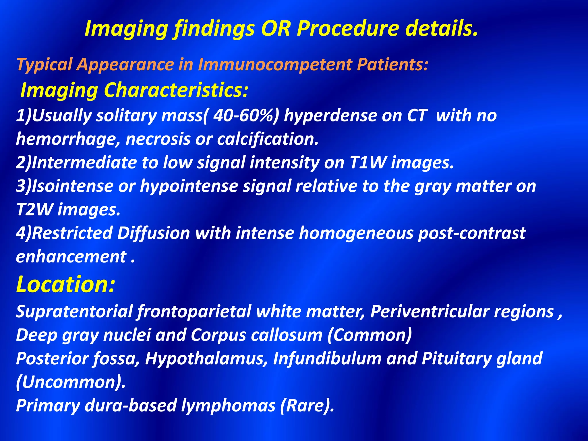 Imaging findings OR Procedure details.
Typical Appearance in Immunocompetent Patients:
Imaging Characteristics:
1)Usually solitary mass( 40-60%) hyperdense on CT with no
hemorrhage, necrosis or calcification.
2)Intermediate to low signal intensity on T1W images.
3)Isointense or hypointense signal relative to the gray matter on
T2W images.
4)Restricted Diffusion with intense homogeneous post-contrast
enhancement .
Location:
Supratentorial frontoparietal white matter, Periventricular regions ,
Deep gray nuclei and Corpus callosum (Common)
Posterior fossa, Hypothalamus, Infundibulum and Pituitary gland
(Uncommon).
Primary dura-based lymphomas (Rare).
 