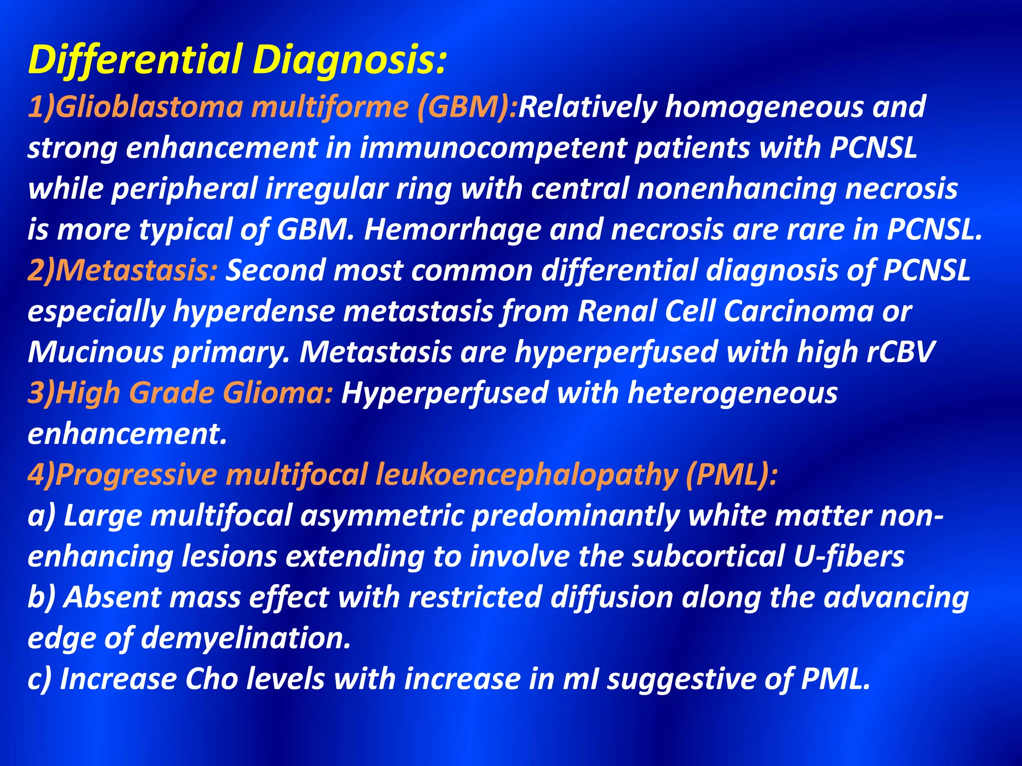 Differential Diagnosis:
1)Glioblastoma multiforme (GBM):Relatively homogeneous and
strong enhancement in immunocompetent patients with PCNSL
while peripheral irregular ring with central nonenhancing necrosis
is more typical of GBM. Hemorrhage and necrosis are rare in PCNSL.
2)Metastasis: Second most common differential diagnosis of PCNSL
especially hyperdense metastasis from Renal Cell Carcinoma or
Mucinous primary. Metastasis are hyperperfused with high rCBV
3)High Grade Glioma: Hyperperfused with heterogeneous
enhancement.
4)Progressive multifocal leukoencephalopathy (PML):
a) Large multifocal asymmetric predominantly white matter non-
enhancing lesions extending to involve the subcortical U-fibers
b) Absent mass effect with restricted diffusion along the advancing
edge of demyelination.
c) Increase Cho levels with increase in mI suggestive of PML.
 
