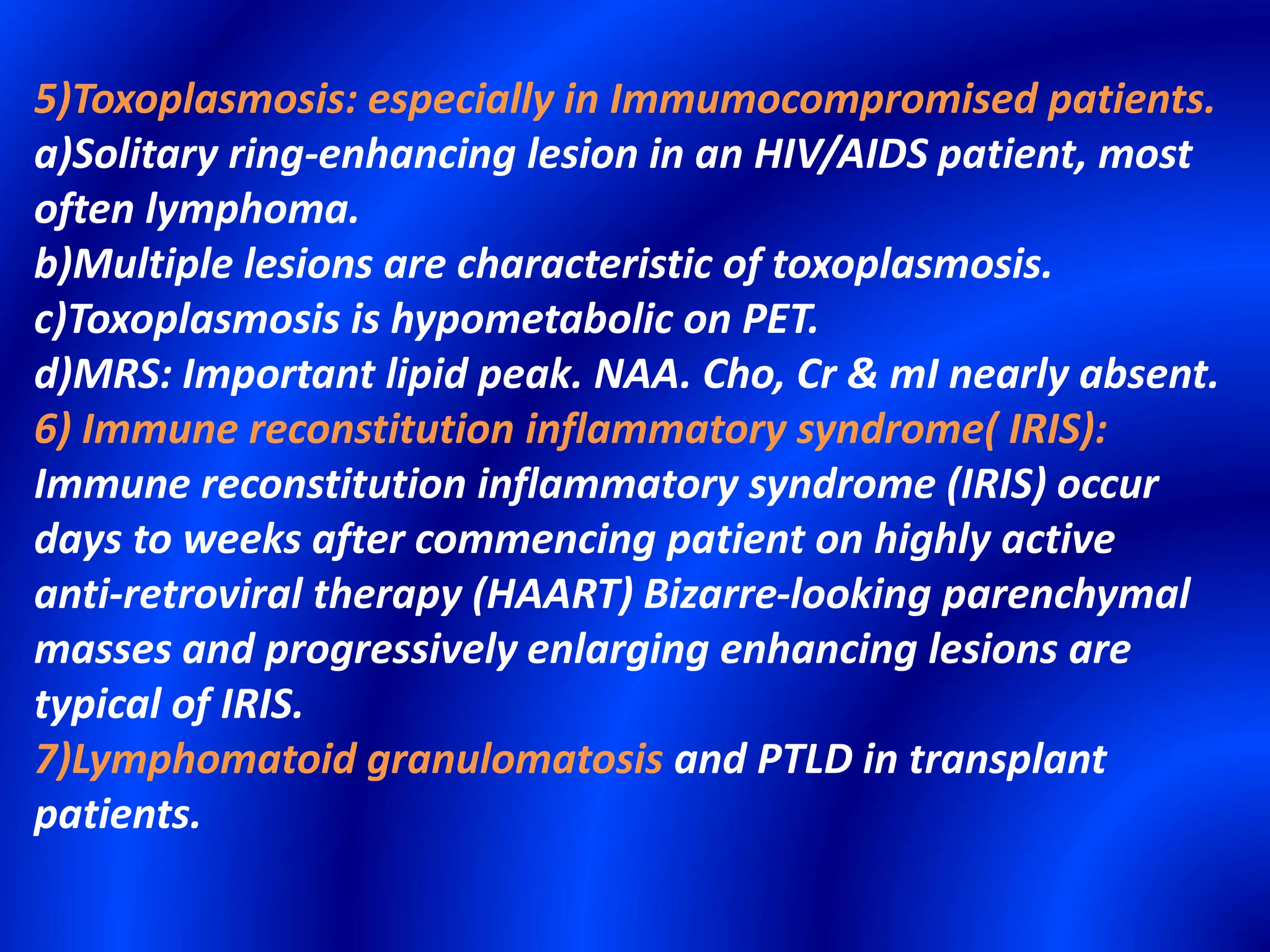 5)Toxoplasmosis: especially in Immumocompromised patients.
a)Solitary ring-enhancing lesion in an HIV/AIDS patient, most
often lymphoma.
b)Multiple lesions are characteristic of toxoplasmosis.
c)Toxoplasmosis is hypometabolic on PET.
d)MRS: Important lipid peak. NAA. Cho, Cr & mI nearly absent.
6) Immune reconstitution inflammatory syndrome( IRIS):
Immune reconstitution inflammatory syndrome (IRIS) occur
days to weeks after commencing patient on highly active
anti-retroviral therapy (HAART) Bizarre-looking parenchymal
masses and progressively enlarging enhancing lesions are
typical of IRIS.
7)Lymphomatoid granulomatosis and PTLD in transplant
patients.
 