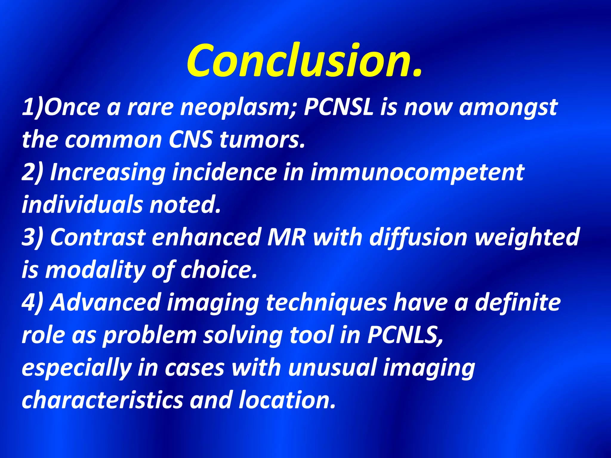 Conclusion.
1)Once a rare neoplasm; PCNSL is now amongst
the common CNS tumors.
2) Increasing incidence in immunocompetent
individuals noted.
3) Contrast enhanced MR with diffusion weighted
is modality of choice.
4) Advanced imaging techniques have a definite
role as problem solving tool in PCNLS,
especially in cases with unusual imaging
characteristics and location.
 