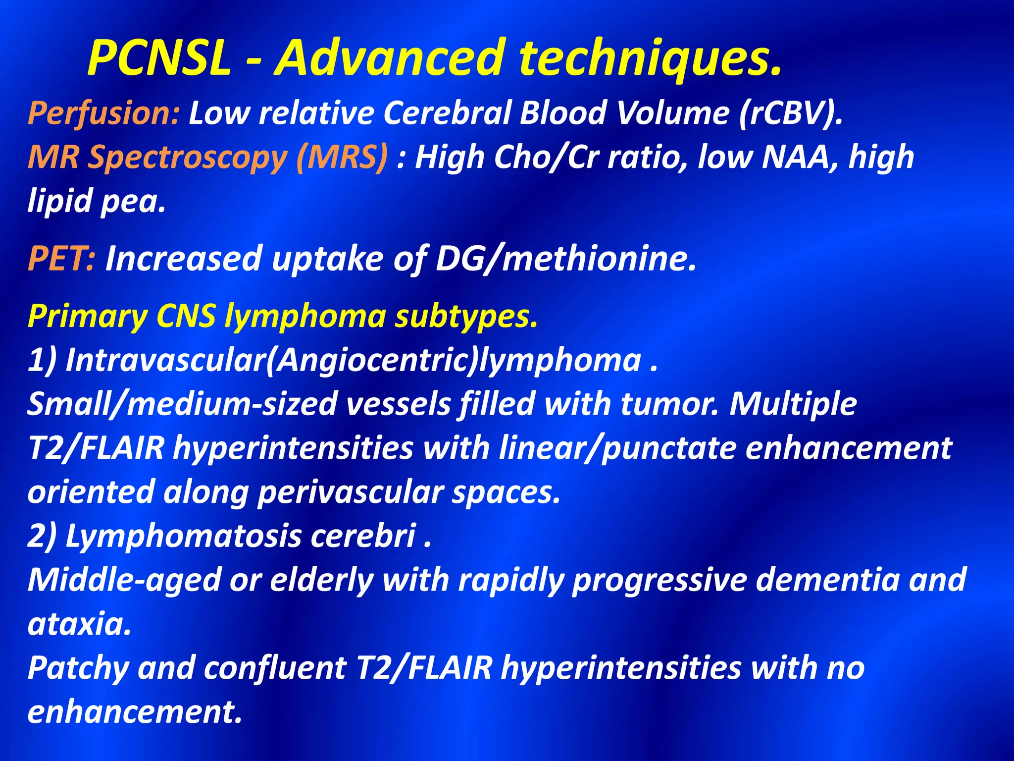 PCNSL - Advanced techniques.
Perfusion: Low relative Cerebral Blood Volume (rCBV).
MR Spectroscopy (MRS) : High Cho/Cr ratio, low NAA, high
lipid pea.
PET: Increased uptake of DG/methionine.
Primary CNS lymphoma subtypes.
1) Intravascular(Angiocentric)lymphoma .
Small/medium-sized vessels filled with tumor. Multiple
T2/FLAIR hyperintensities with linear/punctate enhancement
oriented along perivascular spaces.
2) Lymphomatosis cerebri .
Middle-aged or elderly with rapidly progressive dementia and
ataxia.
Patchy and confluent T2/FLAIR hyperintensities with no
enhancement.
 
