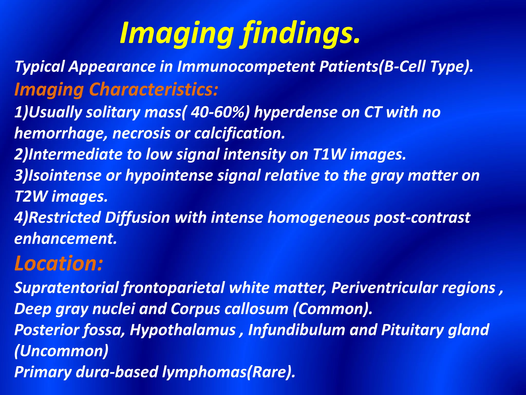 Typical Appearance in Immunocompetent Patients(B-Cell Type).
Imaging Characteristics:
1)Usually solitary mass( 40-60%) hyperdense on CT with no
hemorrhage, necrosis or calcification.
2)Intermediate to low signal intensity on T1W images.
3)Isointense or hypointense signal relative to the gray matter on
T2W images.
4)Restricted Diffusion with intense homogeneous post-contrast
enhancement.
Location:
Supratentorial frontoparietal white matter, Periventricular regions ,
Deep gray nuclei and Corpus callosum (Common).
Posterior fossa, Hypothalamus , Infundibulum and Pituitary gland
(Uncommon)
Primary dura-based lymphomas(Rare).
Imaging findings.
 