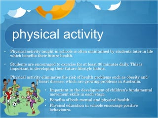 physical activity
• Physical activity taught in schools is often maintained by students later in life
which benefits their future health.
• Students are encouraged to exercise for at least 30 minutes daily. This is
important in developing their future lifestyle habits.
• Physical activity eliminates the risk of health problems such as obesity and
heart disease, which are growing problems in Australia.
• Important in the development of children’s fundamental
movement skills in each stage.
• Benefits of both mental and physical health.
• Physical education in schools encourage positive
behaviours.
 