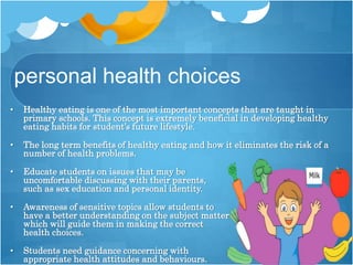 personal health choices
• Healthy eating is one of the most important concepts that are taught in
primary schools. This concept is extremely beneficial in developing healthy
eating habits for student’s future lifestyle.
• The long term benefits of healthy eating and how it eliminates the risk of a
number of health problems.
• Educate students on issues that may be
uncomfortable discussing with their parents,
such as sex education and personal identity.
• Awareness of sensitive topics allow students to
have a better understanding on the subject matter
which will guide them in making the correct
health choices.
• Students need guidance concerning with
appropriate health attitudes and behaviours.
 