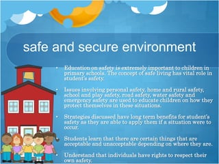 safe and secure environment
• Education on safety is extremely important to children in
primary schools. The concept of safe living has vital role in
student’s safety.
• Issues involving personal safety, home and rural safety,
school and play safety, road safety, water safety and
emergency safety are used to educate children on how they
protect themselves in these situations.
• Strategies discussed have long term benefits for student’s
safety as they are able to apply them if a situation were to
occur.
• Students learn that there are certain things that are
acceptable and unacceptable depending on where they are.
• Understand that individuals have rights to respect their
own safety.
 