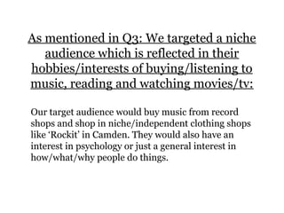 As mentioned in Q3: We targeted a niche
audience which is reflected in their
hobbies/interests of buying/listening to
music, reading and watching movies/tv:
Our target audience would buy music from record
shops and shop in niche/independent clothing shops
like ‘Rockit’ in Camden. They would also have an
interest in psychology or just a general interest in
how/what/why people do things.
 