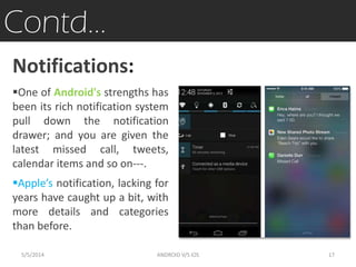 Contd…
Notifications:
One of Android's strengths has
been its rich notification system
pull down the notification
drawer; and you are given the
latest missed call, tweets,
calendar items and so on---.
Apple’s notification, lacking for
years have caught up a bit, with
more details and categories
than before.
5/5/2014 17ANDROID V/S iOS
 