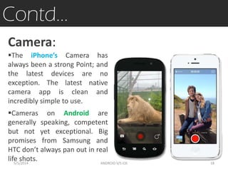 Contd…
Camera:
The iPhone’s Camera has
always been a strong Point; and
the latest devices are no
exception. The latest native
camera app is clean and
incredibly simple to use.
Cameras on Android are
generally speaking, competent
but not yet exceptional. Big
promises from Samsung and
HTC don’t always pan out in real
life shots.5/5/2014 18ANDROID V/S iOS
 
