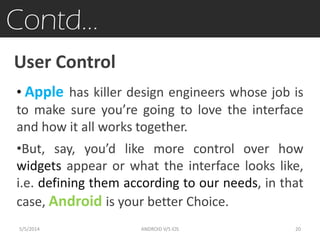 Contd…
User Control
• Apple has killer design engineers whose job is
to make sure you’re going to love the interface
and how it all works together.
•But, say, you’d like more control over how
widgets appear or what the interface looks like,
i.e. defining them according to our needs, in that
case, Android is your better Choice.
5/5/2014 20ANDROID V/S iOS
 
