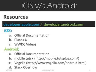 iOS v/s Android:
iOS:
a. Official Documentation
b. iTunes U
c. WWDC Videos
Android:
a. Official Documentation
b. mobile tuts+ (http://mobile.tutsplus.com/)
c. Vogella (http://www.vogella.com/android.html)
d. Stack Overflow
Resources
developer.apple.com / developer.android.com
5/5/2014 22ANDROID V/S iOS
 