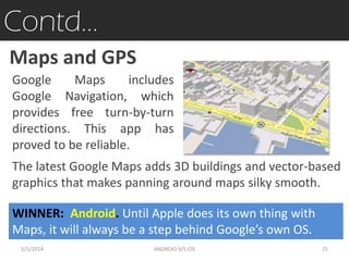 Contd…
Google Maps includes
Google Navigation, which
provides free turn-by-turn
directions. This app has
proved to be reliable.
Maps and GPS
The latest Google Maps adds 3D buildings and vector-based
graphics that makes panning around maps silky smooth.
WINNER: Android. Until Apple does its own thing with
Maps, it will always be a step behind Google’s own OS.
5/5/2014 25ANDROID V/S iOS
 