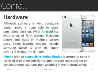 Contd…
Hardware
Although software is king, hardware
design plays a huge role in one’s
purchasing decision. What Android has
wide range of form factors, including
sliders and slabs in multiple screen
sizes. Some favorite designs include
Samsung Nexus S with its Super
AMOLED display, the HTC one.
iPhone with Its super sharp Retina display is second to none in
terms of resolution and clarity, and the glass and steel design
just feels more luxurious than anything in the Android camp.
5/5/2014 26ANDROID V/S iOS
 