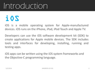 Introduction
iOS is a mobile operating system for Apple-manufactured
devices. iOS runs on the iPhone, iPad, iPod Touch and Apple TV.
Developers can use the iOS software development kit (SDK) to
create applications for Apple mobile devices. The SDK includes
tools and interfaces for developing, installing, running and
testing apps.
iOS
5/5/2014 3ANDROID V/S iOS
iOS apps can be written using the iOS system frameworks and
the Objective-C programming language.
 
