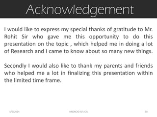 Acknowledgement
I would like to express my special thanks of gratitude to Mr.
Rohit Sir who gave me this opportunity to do this
presentation on the topic , which helped me in doing a lot
of Research and I came to know about so many new things.
Secondly I would also like to thank my parents and friends
who helped me a lot in finalizing this presentation within
the limited time frame.
5/5/2014 30ANDROID V/S iOS
 
