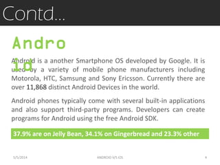 Contd…
Android is a another Smartphone OS developed by Google. It is
used by a variety of mobile phone manufacturers including
Motorola, HTC, Samsung and Sony Ericsson. Currently there are
over 11,868 distinct Android Devices in the world.
37.9% are on Jelly Bean, 34.1% on Gingerbread and 23.3% other
Andro
id
Android phones typically come with several built-in applications
and also support third-party programs. Developers can create
programs for Android using the free Android SDK.
5/5/2014 4ANDROID V/S iOS
 