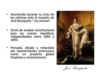 • Acontecida durante la crisis de
las colonias ante la invasión de
José Bonaparte “ rey intruso”.
• Sirvió de modelo constitucional
para las nuevas republicas
independizadas entre 1820 y
1830.
• Pensada, ideada y redactada
por representantes americanos
como un proyecto global
hispánico y revolucionario.
José Bonaparte
 