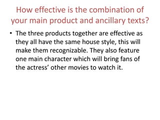 How effective is the combination of
your main product and ancillary texts?
• The three products together are effective as
they all have the same house style, this will
make them recognizable. They also feature
one main character which will bring fans of
the actress’ other movies to watch it.
 