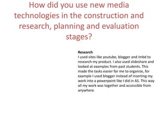 How did you use new media
technologies in the construction and
research, planning and evaluation
stages?
Research
I used sites like youtube, blogger and imbd to
research my product. I also used slideshare and
looked at examples from past students. This
made the tasks easier for me to organize, for
example I used blogger instead of inserting my
work into a powerpoint like I did in AS. This way
all my work was together and accessible from
anywhere.
 