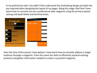In my preliminary task I also didn’t fully understand the Guttenberg design principle this
was required when designing the layout of my pages. Along this stage I feel that I have
learnt how to correctly set out a professional style magazine using the primary optical
,strong and weak fallow and terminal areas.
Over the time of the course I have believe I have learnt how to correctly address a target
audience through a magazine. From this came the skills to efficiently research existing
products and gather information needed to create a successful magazine.
 