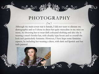 PHOTOGRAPHY
Although my main cover star is female, I did not want to alienate my
demographic and so I chose to dress her quite masculine in my mise en
scene, by choosing her to wear dark coloured clothing and also she is
wearing a men’s bowler hat, with chunky type boots and so overall the
look isn’t particularly feminine. However, I have kept some feminine
aspects, by including her wearing a dress, with dark red lipstick and her
nails painted
 