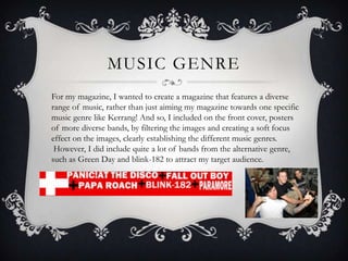 MUSIC GENRE
For my magazine, I wanted to create a magazine that features a diverse
range of music, rather than just aiming my magazine towards one specific
music genre like Kerrang! And so, I included on the front cover, posters
of more diverse bands, by filtering the images and creating a soft focus
effect on the images, clearly establishing the different music genres.
However, I did include quite a lot of bands from the alternative genre,
such as Green Day and blink-182 to attract my target audience.
 