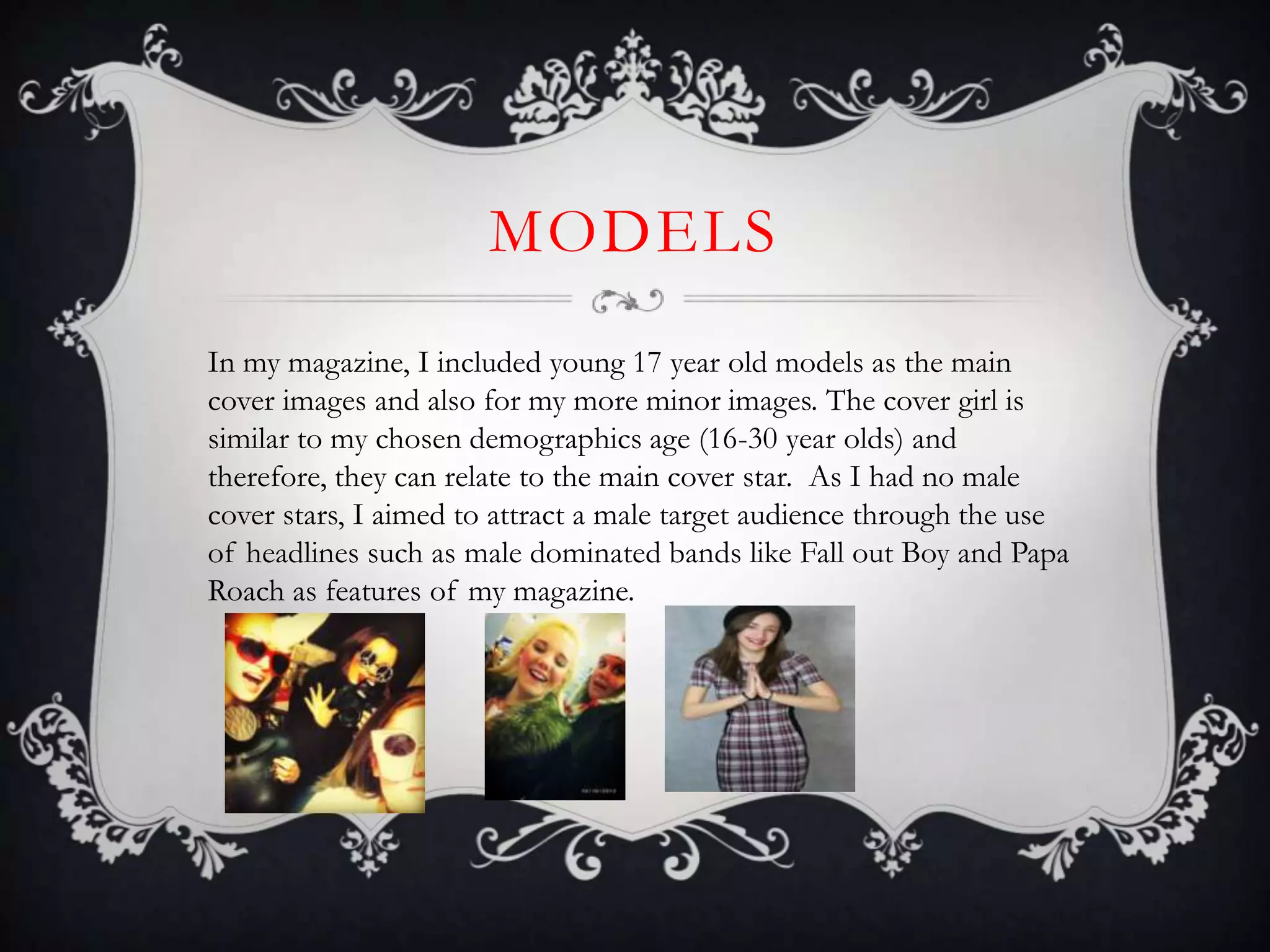 MODELS
In my magazine, I included young 17 year old models as the main
cover images and also for my more minor images. The cover girl is
similar to my chosen demographics age (16-30 year olds) and
therefore, they can relate to the main cover star. As I had no male
cover stars, I aimed to attract a male target audience through the use
of headlines such as male dominated bands like Fall out Boy and Papa
Roach as features of my magazine.
 