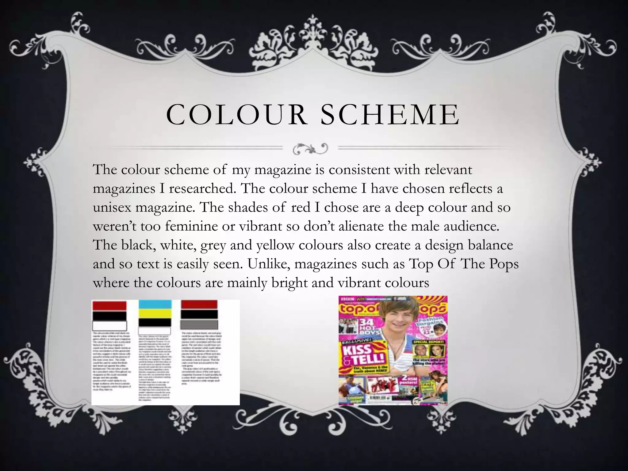 COLOUR SCHEME
The colour scheme of my magazine is consistent with relevant
magazines I researched. The colour scheme I have chosen reflects a
unisex magazine. The shades of red I chose are a deep colour and so
weren’t too feminine or vibrant so don’t alienate the male audience.
The black, white, grey and yellow colours also create a design balance
and so text is easily seen. Unlike, magazines such as Top Of The Pops
where the colours are mainly bright and vibrant colours
 