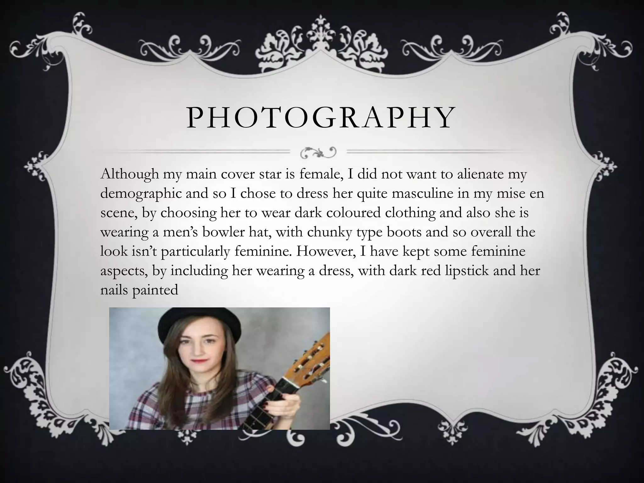 PHOTOGRAPHY
Although my main cover star is female, I did not want to alienate my
demographic and so I chose to dress her quite masculine in my mise en
scene, by choosing her to wear dark coloured clothing and also she is
wearing a men’s bowler hat, with chunky type boots and so overall the
look isn’t particularly feminine. However, I have kept some feminine
aspects, by including her wearing a dress, with dark red lipstick and her
nails painted
 