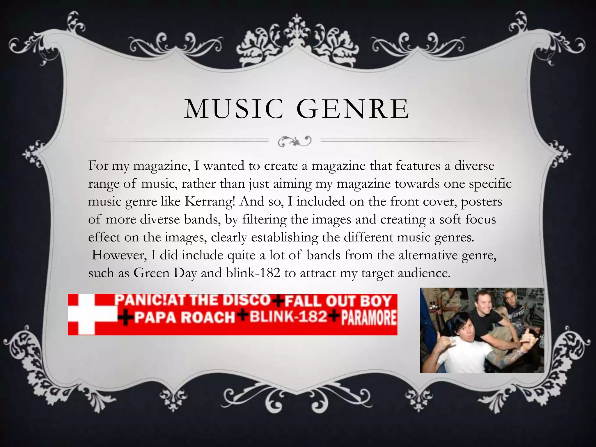 MUSIC GENRE
For my magazine, I wanted to create a magazine that features a diverse
range of music, rather than just aiming my magazine towards one specific
music genre like Kerrang! And so, I included on the front cover, posters
of more diverse bands, by filtering the images and creating a soft focus
effect on the images, clearly establishing the different music genres.
However, I did include quite a lot of bands from the alternative genre,
such as Green Day and blink-182 to attract my target audience.
 