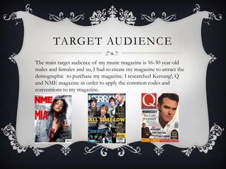 TARGET AUDIENCE
The main target audience of my music magazine is 16-30 year old
males and females and so, I had to create my magazine to attract the
demographic to purchase my magazine. I researched Kerrang!, Q
and NME magazine in order to apply the common codes and
conventions to my magazine.
 