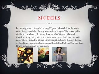 MODELS
In my magazine, I included young 17 year old models as the main
cover images and also for my more minor images. The cover girl is
similar to my chosen demographics age (16-30 year olds) and
therefore, they can relate to the main cover star. As I had no male
cover stars, I aimed to attract a male target audience through the use
of headlines such as male dominated bands like Fall out Boy and Papa
Roach as features of my magazine.
 