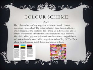 COLOUR SCHEME
The colour scheme of my magazine is consistent with relevant
magazines I researched. The colour scheme I have chosen reflects a
unisex magazine. The shades of red I chose are a deep colour and so
weren’t too feminine or vibrant so don’t alienate the male audience.
The black, white, grey and yellow colours also create a design balance
and so text is easily seen. Unlike, magazines such as Top Of The Pops
where the colours are mainly bright and vibrant colours
 
