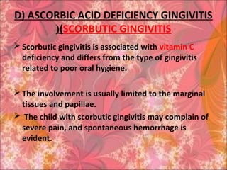D) ASCORBIC ACID DEFICIENCY GINGIVITIS
(SCORBUTIC GINGIVITIS(
 Scorbutic gingivitis is associated with vitamin C
deficiency and differs from the type of gingivitis
related to poor oral hygiene.
 The involvement is usually limited to the marginal
tissues and papillae.
 The child with scorbutic gingivitis may complain of
severe pain, and spontaneous hemorrhage is
evident.
 