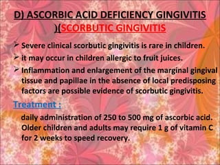 D) ASCORBIC ACID DEFICIENCY GINGIVITIS
(SCORBUTIC GINGIVITIS(
 Severe clinical scorbutic gingivitis is rare in children.
 it may occur in children allergic to fruit juices.
 Inflammation and enlargement of the marginal gingival
tissue and papillae in the absence of local predisposing
factors are possible evidence of scorbutic gingivitis.
Treatment :
daily administration of 250 to 500 mg of ascorbic acid.
Older children and adults may require 1 g of vitamin C
for 2 weeks to speed recovery.
 