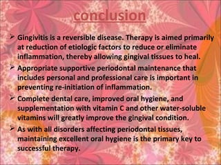 conclusion
 Gingivitis is a reversible disease. Therapy is aimed primarily
at reduction of etiologic factors to reduce or eliminate
inflammation, thereby allowing gingival tissues to heal.
 Appropriate supportive periodontal maintenance that
includes personal and professional care is important in
preventing re-initiation of inflammation.
 Complete dental care, improved oral hygiene, and
supplementation with vitamin C and other water-soluble
vitamins will greatly improve the gingival condition.
 As with all disorders affecting periodontal tissues,
maintaining excellent oral hygiene is the primary key to
successful therapy.
 