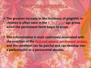 1(ERUPTION GINGIVITIS
 The greatest increase in the incidence of gingivitis in
children is often seen in the 6- to 7-year age group
when the permanent teeth begin to erupt.
 This inflammation is most commonly associated with
the eruption of the first and second permanent molars,
and the condition can be painful and can develop into
a pericoronitis or a pericoronal abscess.
 