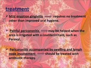 treatment
 Mild eruption gingivitis requires no treatment
other than improved oral hygiene.
 Painful pericoronitis may be helped when the
area is irrigated with a counterirritant, such as
Peroxyl.
 Pericoronitis accompanied by swelling and lymph
node involvement should be treated with
antibiotic therapy.
 