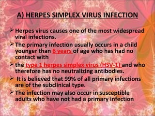 A) HERPES SIMPLEX VIRUS INFECTION
Herpes virus causes one of the most widespread
viral infections.
The primary infection usually occurs in a child
younger than 6 years of age who has had no
contact with
the type 1 herpes simplex virus (HSV-1) and who
therefore has no neutralizing antibodies.
 It is believed that 99% of all primary infections
are of the subclinical type.
The infection may also occur in susceptible
adults who have not had a primary infection
 