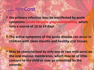 Cont…..<<<
 the primary infection may be manifested by acute
symptoms (acute herpetic gingivostomatitis). which
runs a course of 10 to 14 days.
 The active symptoms of the acute disease can occur in
children with clean mouths and healthy oral tissues.
 May be characterized by only one or two mild sores on
the oral mucous membranes, which may be of little
concern to the child or may go unnoticed by the
parents.
 