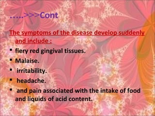 Cont…..<<<
The symptoms of the disease develop suddenly
and include :
 fiery red gingival tissues.
 Malaise.
 irritability.
 headache.
 and pain associated with the intake of food
and liquids of acid content.
 