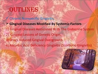 ouTlines:
 Chronic Nonspecific Gingivitis.
 Gingival Diseases Modified By Systemic Factors
1) Gingival Diseases Associated With The Endocrine System
2) Gingival Lesions of Genetic Origin.
3) Drugs Induced Gingival Overgrowth.
4) Ascorbic Acid Deficiency Gingivitis (Scorbutic Gingivitis)
 