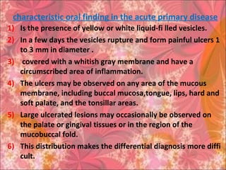 characteristic oral finding in the acute primary disease
1) Is the presence of yellow or white liquid-fi lled vesicles.
2) In a few days the vesicles rupture and form painful ulcers 1
to 3 mm in diameter .
3) covered with a whitish gray membrane and have a
circumscribed area of inflammation.
4) The ulcers may be observed on any area of the mucous
membrane, including buccal mucosa,tongue, lips, hard and
soft palate, and the tonsillar areas.
5) Large ulcerated lesions may occasionally be observed on
the palate or gingival tissues or in the region of the
mucobuccal fold.
6) This distribution makes the differential diagnosis more diffi
cult.
 